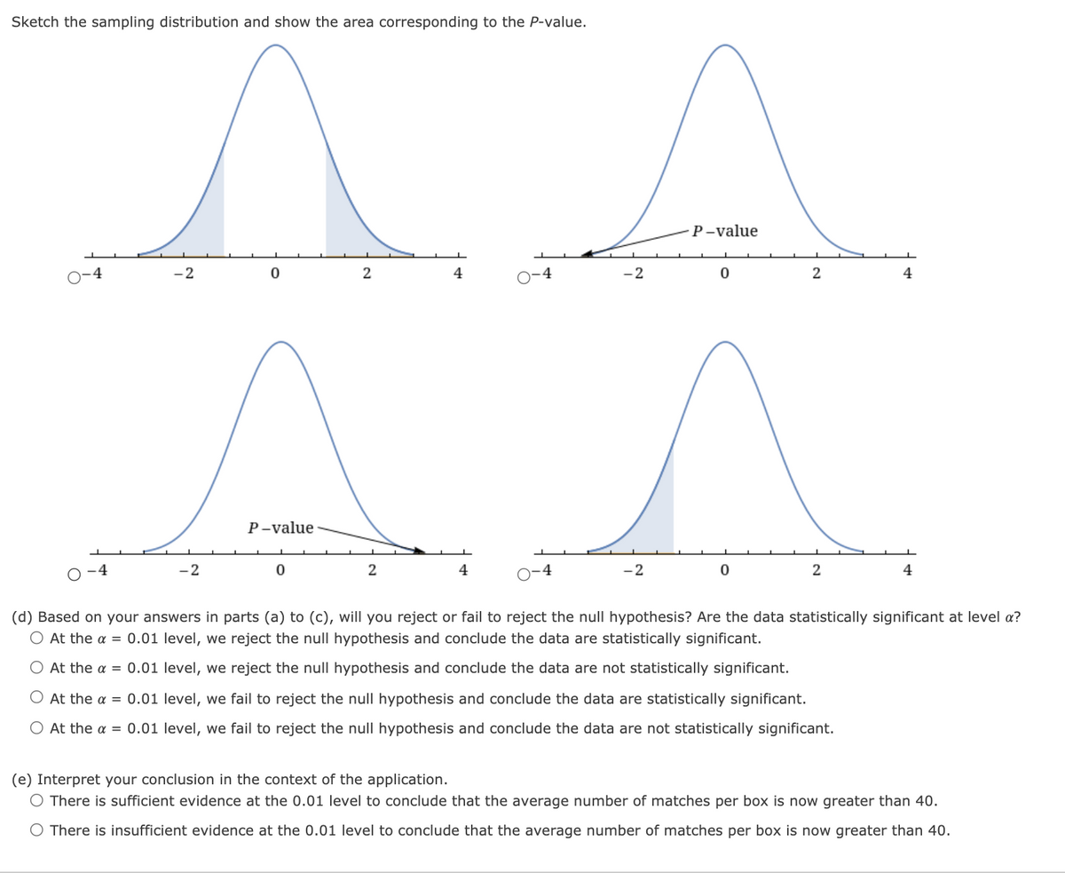 Sketch the sampling distribution and show the area corresponding to the P-value.
P-value
-2
4
-2
2
4
P-value
-4
-2
4
4
-2
2
4
(d) Based on your answers in parts (a) to (c), will you reject or fail to reject the null hypothesis? Are the data statistically significant at level a?
O At the a = 0.01 level, we reject the null hypothesis and conclude the data are statistically significant.
O At the a = 0.01 level, we reject the null hypothesis and conclude the data are not statistically significant.
O At the a = 0.01 level, we fail to reject the null hypothesis and conclude the data are statistically significant.
At the a = 0.01 level, we fail to reject the null hypothesis and conclude the data are not statistically significant.
(e) Interpret your conclusion in the context of the application.
O There is sufficient evidence at the 0.01 level to conclude that the average number of matches per box is now greater than 40.
O There is insufficient evidence at the 0.01 level to conclude that the average number of matches per box is now greater than 40.
