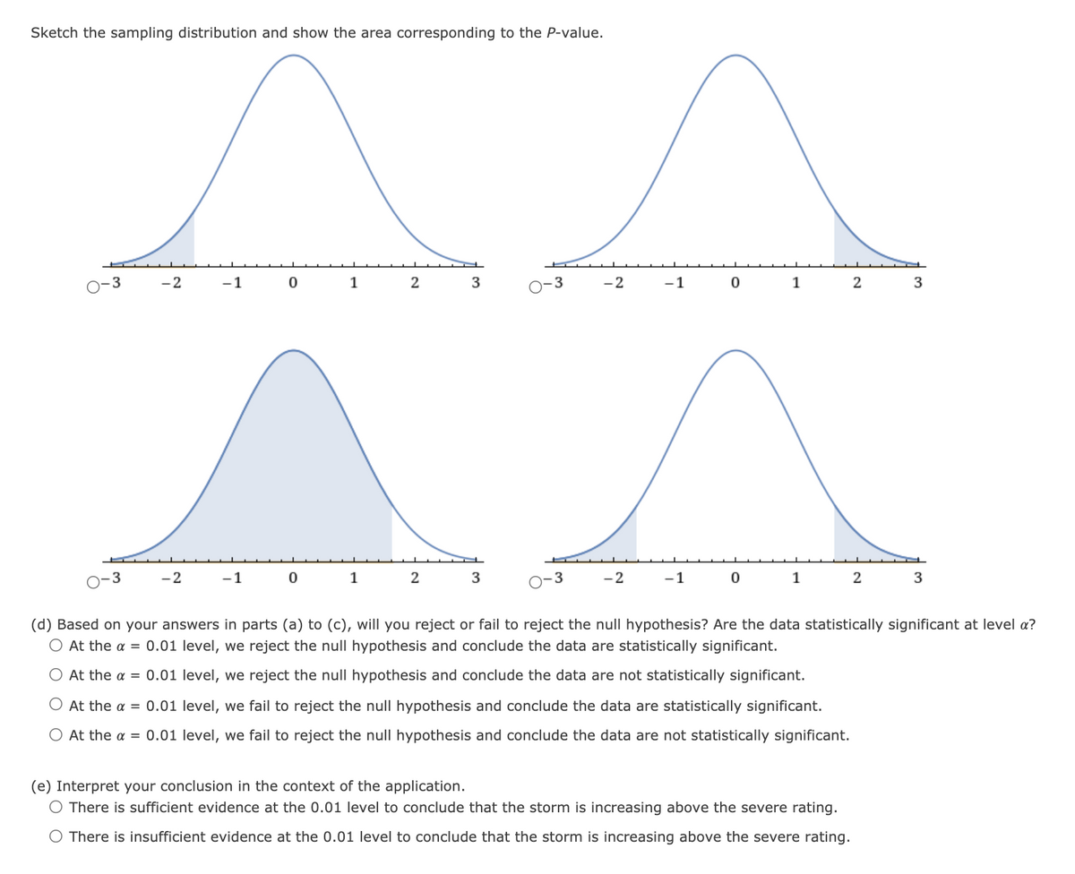 Sketch the sampling distribution and show the area corresponding to the P-value.
-2
-1
1
2
3
-2
-1
1
3
3
-2
-1
1
3
0-3
-2
-1
1
2
(d) Based on your answers in parts (a) to (c), will you reject or fail to reject the null hypothesis? Are the data statistically significant at level a?
O At the a = 0.01 level, we reject the null hypothesis and conclude the data are statistically significant.
O At the a = 0.01 level, we reject the null hypothesis and conclude the data are not statistically significant.
O At the a = 0.01 level, we fail to reject the null hypothesis and conclude the data are statistically significant.
O At the a = 0.01 level, we fail to reject the null hypothesis and conclude the data are not statistically significant.
(e) Interpret your conclusion in the context of the application.
O There is sufficient evidence at the 0.01 level to conclude that the storm is increasing above the severe rating.
O There is insufficient evidence at the 0.01 level to conclude that the storm is increasing above the severe rating.

