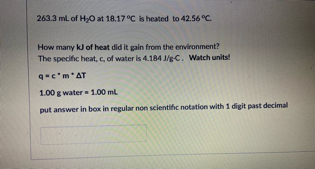 263.3 mL of H,O at 18.17 °C is heated to 42.56 °C.
How many kJ of heat did it gain from the environment?
The specific heat, c, of water is 4.184 J/g-C. Watch units!
q = c * m * AT
1.00 g water = 1.00 mL
put answer in box in regular non scientific notation with 1 digit past decimal
