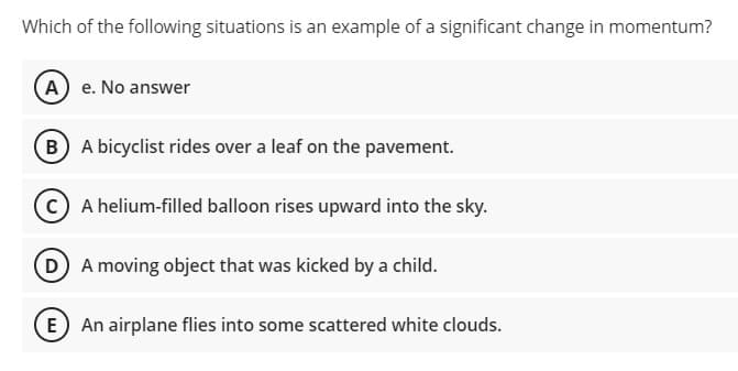 Which of the following situations is an example of a significant change in momentum?
A) e. No answer
B A bicyclist rides over a leaf on the pavement.
A helium-filled balloon rises upward into the sky.
DA moving object that was kicked by a child.
E An airplane flies into some scattered white clouds.
