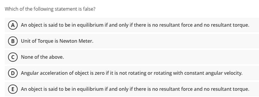 Which of the following statement is false?
A An object is said to be in equilibrium if and only if there is no resultant force and no resultant torque.
B Unit of Torque is Newton Meter.
C None of the above.
(D Angular acceleration of object is zero if it is not rotating or rotating with constant angular velocity.
E An object is said to be in equilibrium if and only if there is no resultant force and no resultant torque.
