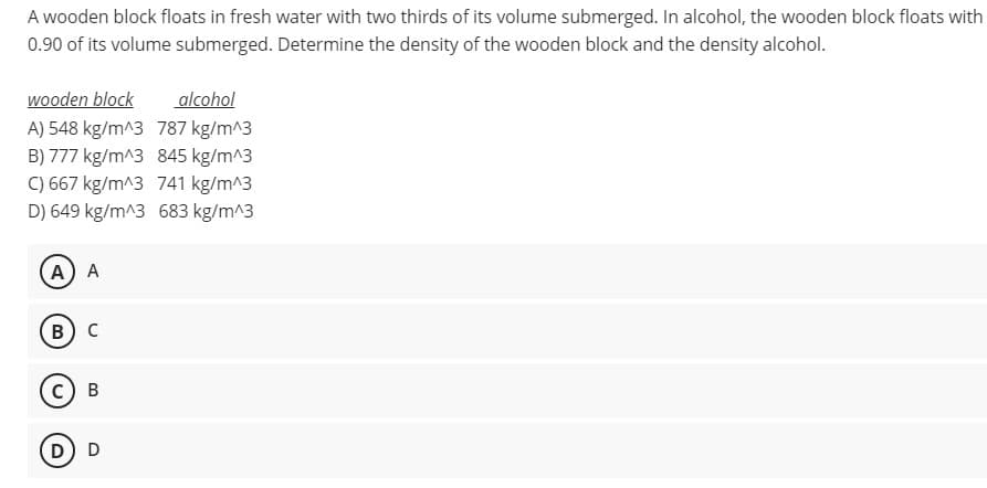A wooden block floats in fresh water with two thirds of its volume submerged. In alcohol, the wooden block floats with
0.90 of its volume submerged. Determine the density of the wooden block and the density alcohol.
wooden block
alcohol
A) 548 kg/m^3 787 kg/m^3
B) 777 kg/m^3 845 kg/m^3
C) 667 kg/m^3 741 kg/m^3
D) 649 kg/m^3 683 kg/m^3
A) A
В) с
с) в
D) D

