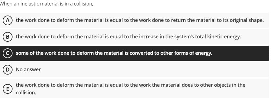 When an inelastic material is in a collision,
(A) the work done to deform the material is equal to the work done to return the material to its original shape.
B the work done to deform the material is equal to the increase in the system's total kinetic energy.
C some of the work done to deform the material is converted to other forms of energy.
No answer
the work done to deform the material is equal to the work the material does to other objects in the
E
collision.
