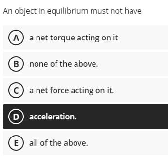 An object in equilibrium must not have
A a net torque acting on it
B none of the above.
C a net force acting on it.
D acceleration.
E) all of the above.
