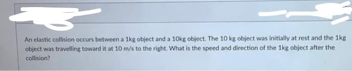 43 z
An elastic collision occurs between a 1kg object and a 10kg object. The 10 kg object was initially at rest and the 1kg
object was travelling toward it at 10 m/s to the right. What is the speed and direction of the 1kg object after the
collision?
