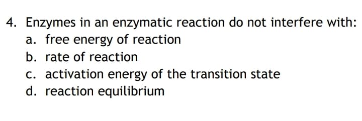 4. Enzymes in an enzymatic reaction do not interfere with:
a. free energy of reaction
b. rate of reaction
c. activation energy of the transition state
d. reaction equilibrium
