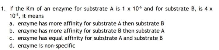 1. If the Km of an enzyme for substrate A is 1 x 106 and for substrate B, is 4 x
108, it means
a. enzyme has more affinity for substrate A then substrate B
b. enzyme has more affinity for substrate B then substrate A
c. enzyme has equal affinity for substrate A and substrate B
d. enzyme is non-specific
