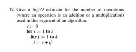 13. Give a big-o estimate for the number of operations
(where an operation is an addition or a multiplication)
used in this segment of an algorithm.
1:= 0
for i := 1 to 3
for j:= 1 to 4
1:=1+ij
