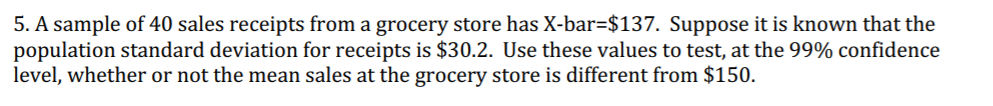 5. A sample of 40 sales receipts from a grocery store has X-bar=$137. Suppose it is known that the
population standard deviation for receipts is $30.2. Use these values to test, at the 99% confidence
level, whether or not the mean sales at the grocery store is different from $150.
