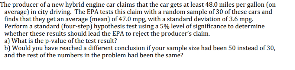 The producer of a new hybrid engine car claims that the car gets at least 48.0 miles per gallon (on
average) in city driving. The EPA tests this claim with a random sample of 30 of these cars and
finds that they get an average (mean) of 47.0 mpg, with a standard deviation of 3.6 mpg.
Perform a standard (four-step) hypothesis test using a 5% level of significance to determine
whether these results should lead the EPA to reject the producer's claim.
a) What is the p-value of the test result?
b) Would you have reached a different conclusion if your sample size had been 50 instead of 30,
and the rest of the numbers in the problem had been the same?
