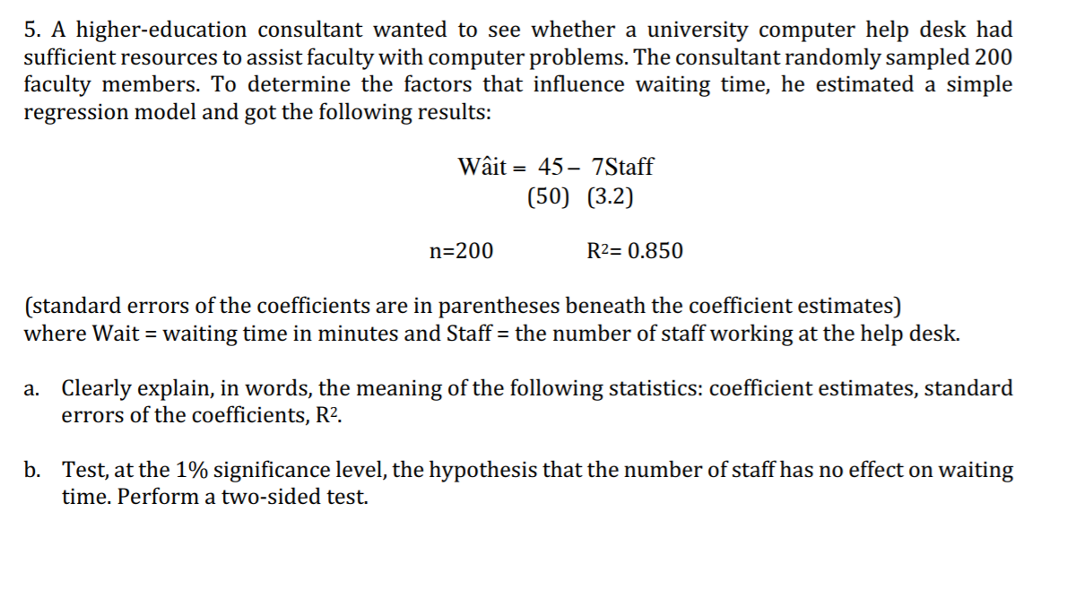 5. A higher-education consultant wanted to see whether a university computer help desk had
sufficient resources to assist faculty with computer problems. The consultant randomly sampled 200
faculty members. To determine the factors that influence waiting time, he estimated a simple
regression model and got the following results:
Wâit
= 45 – 7Staff
(50) (3.2)
n=200
R2= 0.850
(standard errors of the coefficients are in parentheses beneath the coefficient estimates)
where Wait = waiting time in minutes and Staff = the number of staff working at the help desk.
a. Clearly explain, in words, the meaning of the following statistics: coefficient estimates, standard
errors of the coefficients, R2.
b. Test, at the 1% significance level, the hypothesis that the number of staff has no effect on waiting
time. Perform a two-sided test.
