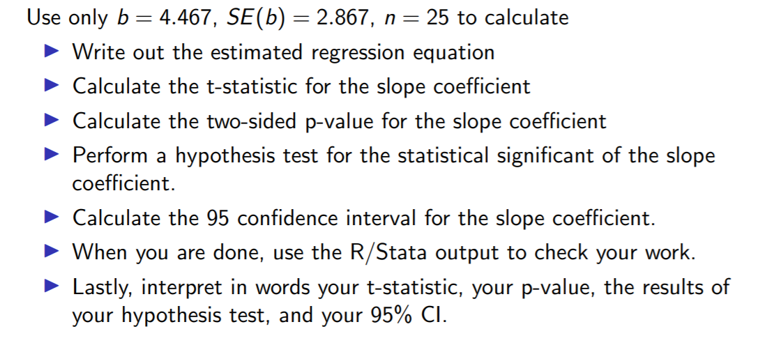 Use only b = 4.467, SE(b) = 2.867, n = 25 to calculate
Write out the estimated regression equation
Calculate the t-statistic for the slope coefficient
• Calculate the two-sided p-value for the slope coefficient
• Perform a hypothesis test for the statistical significant of the slope
coefficient.
Calculate the 95 confidence interval for the slope coefficient.
When you are done, use the R/Stata output to check your work.
Lastly, interpret in words your t-statistic, your p-value, the results of
your hypothesis test, and your 95% CI.
