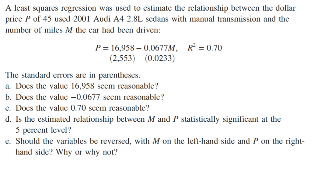 A least squares regression was used to estimate the relationship between the dollar
price P of 45 used 2001 Audi A4 2.8L sedans with manual transmission and the
number of miles M the car had been driven:
R = 0.70
P = 16,958 – 0.0677M,
(2,553) (0.0233)
The standard errors are in parentheses.
a. Does the value 16,958 seem reasonable?
b. Does the value –0.0677 seem reasonable?
c. Does the value 0.70 seem reasonable?
d. Is the estimated relationship between M and P statistically significant at the
5 percent level?
e. Should the
riables be reversed, wi
M on the left-hand side and P on the right-
hand side? Why or why not?

