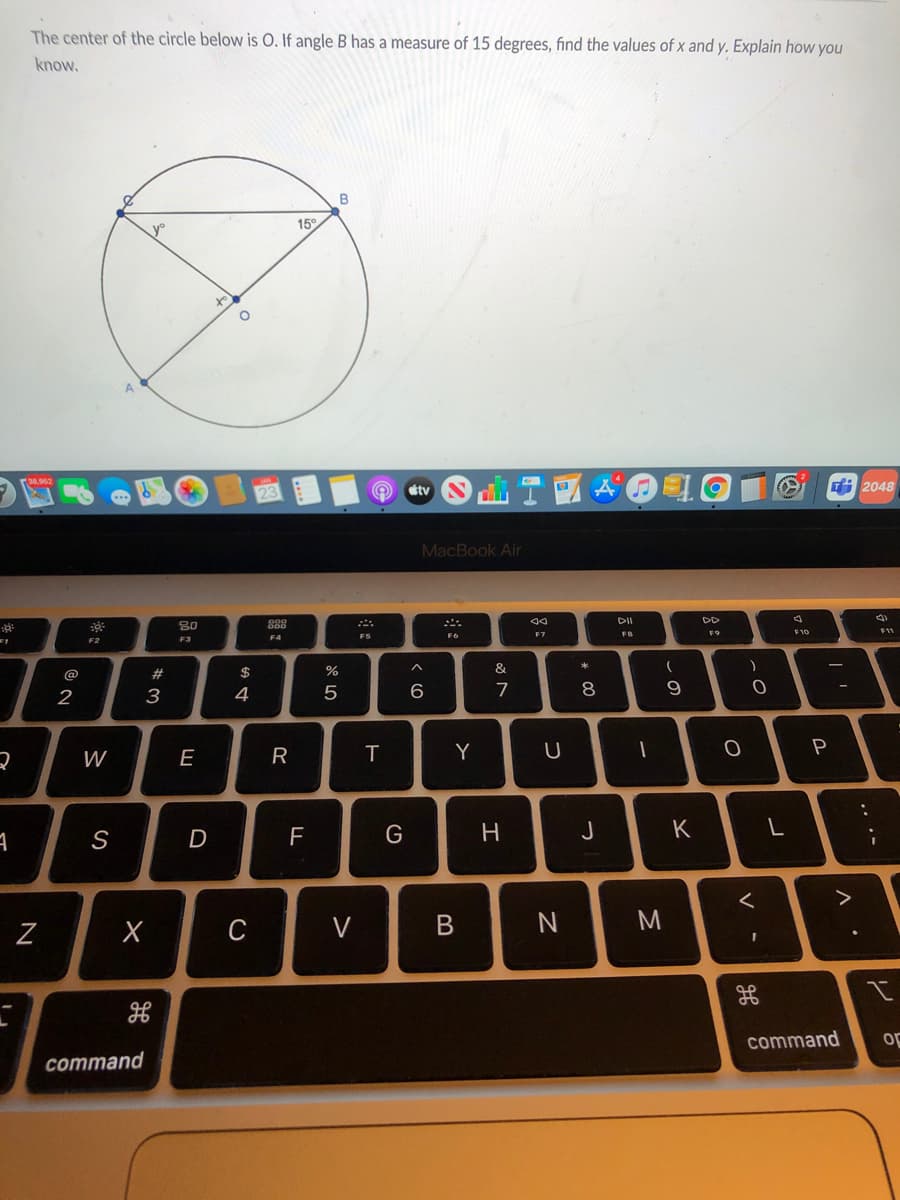 The center of the circle below is O. If angle B has a measure of 15 degrees, find the values of x and y. Explain how you
know.
15°
ra8.062
tv
2048
MacBook Air
DI
80
888
F9
F10
F11
FB
F2
F3
F4
*
@
2#
2$
&
2
3
4
6
7
8
R
Y
P
W
S
D
H
J
>
C
V
command
oF
command
レ
..·-
* 00
B
LL
E
N
