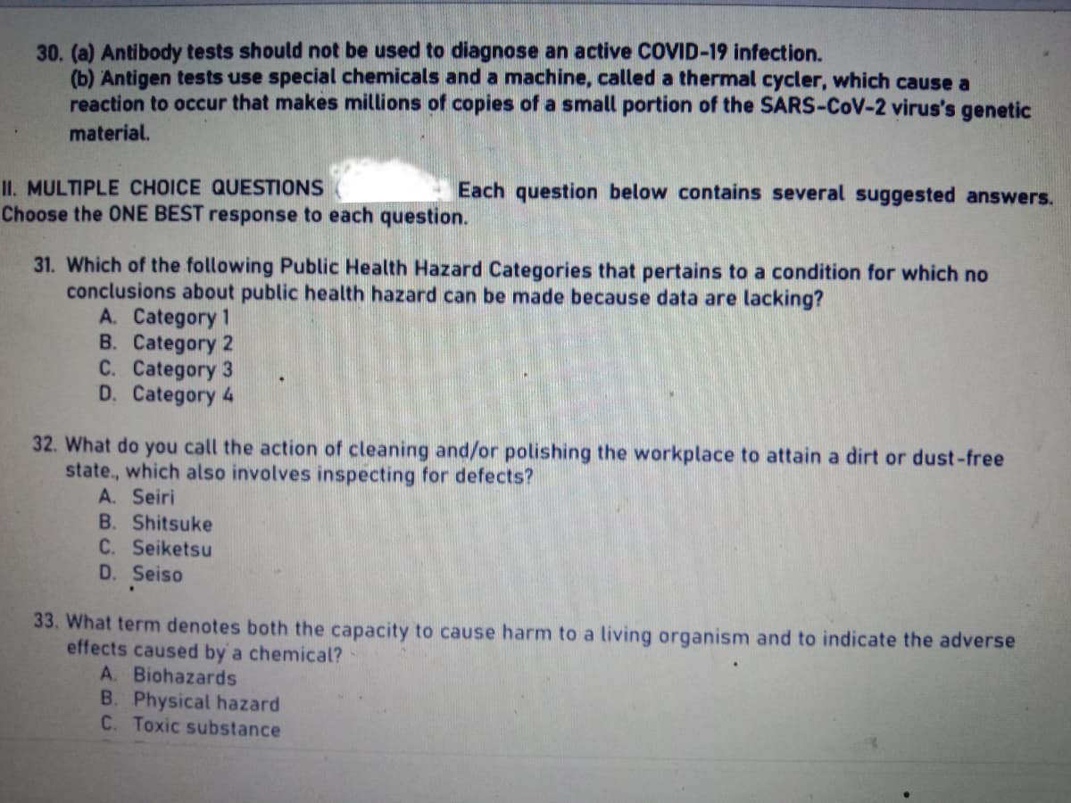 30. (a) Antibody tests should not be used to diagnose an active COVID-19 infection.
(b) Antigen tests use special chemicals and a machine, called a thermal cycler, which cause a
reaction to occur that makes millions of copies of a small portion of the SARS-CoV-2 virus's genetic
material.
II. MULTIPLE CHOICE QUESTIONS
Each question below contains several suggested answers.
Choose the ONE BEST response to each question.
31. Which of the following Public Health Hazard Categories that pertains to a condition for which no
conclusions about public health hazard can be made because data are lacking?
A. Category 1
B. Category 2
C. Category 3
D. Category 4
32. What do you call the action of cleaning and/or polishing the workplace to attain a dirt or dust-free
state, which also involves inspecting for defects?
A. Seiri
B. Shitsuke
C. Seiketsu
D. Seiso
33. What term denotes both the capacity to cause harm to a living organism and to indicate the adverse
effects caused by a chemical?
A. Biohazards
B. Physical hazard
C. Toxic substance