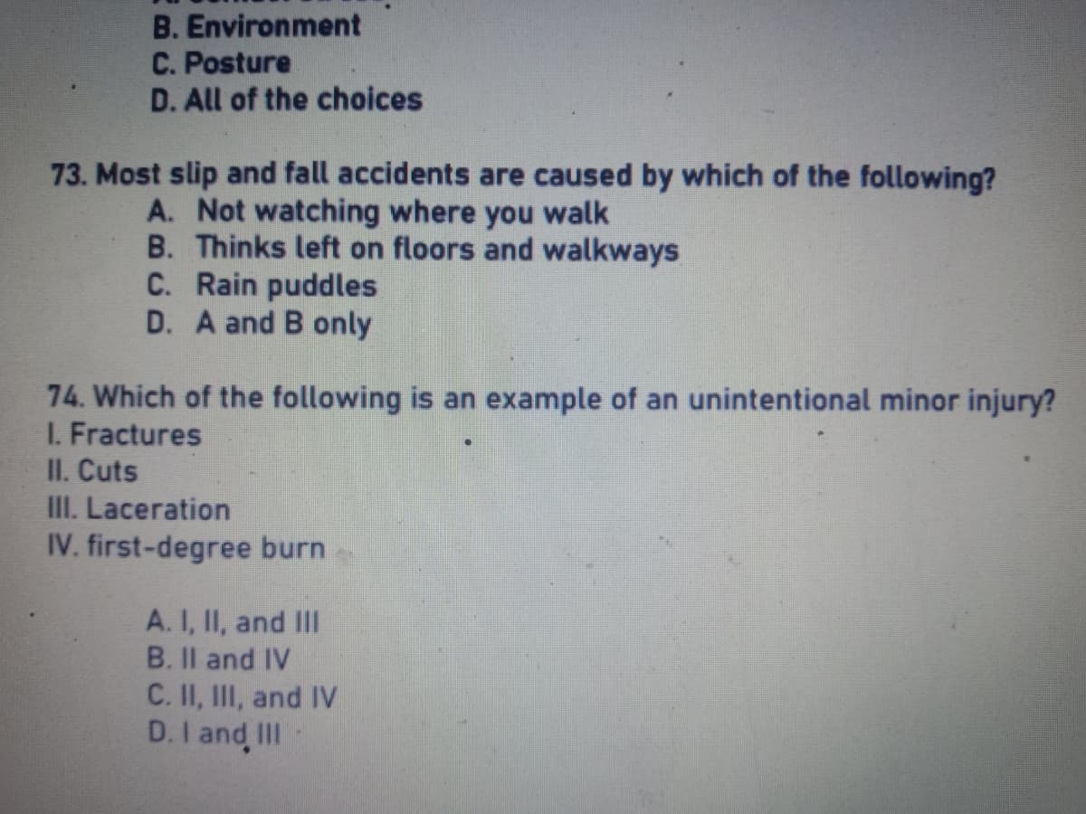 B.
Environment
C. Posture
D. All of the choices
73. Most slip and fall accidents are caused by which of the following?
A. Not watching where you walk
B. Thinks left on floors and walkways
C. Rain puddles
D. A and B only
74. Which of the following is an example of an unintentional minor injury?
I. Fractures
II. Cuts
III. Laceration
IV. first-degree burn
A. I, II, and III
B. II and IV
C. II, III, and IV
D. I and III