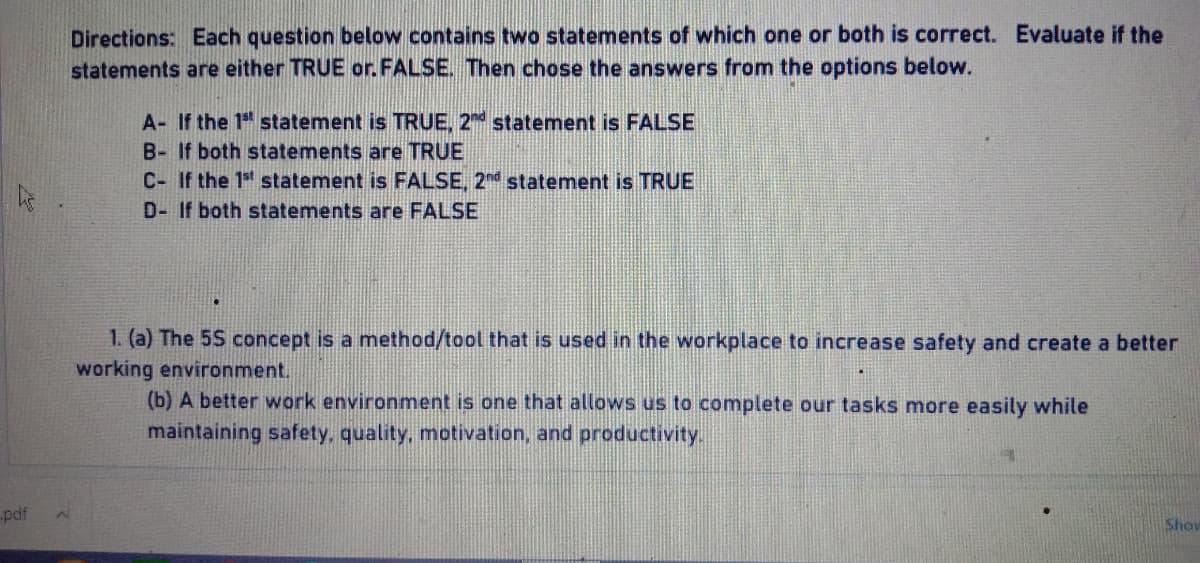 Directions: Each question below contains two statements of which one or both is correct. Evaluate if the
statements are either TRUE or. FALSE. Then chose the answers from the options below.
A- If the 1st statement is TRUE, 2nd statement is FALSE
B- If both statements are TRUE
C- If the 1st statement is FALSE, 2nd statement is TRUE
D- If both statements are FALSE
1. (a) The 5S concept is a method/tool that is used in the workplace to increase safety and create a better
working environment.
(b) A better work environment is one that allows us to complete our tasks more easily while
maintaining safety, quality, motivation, and productivity.
.pdf
Show