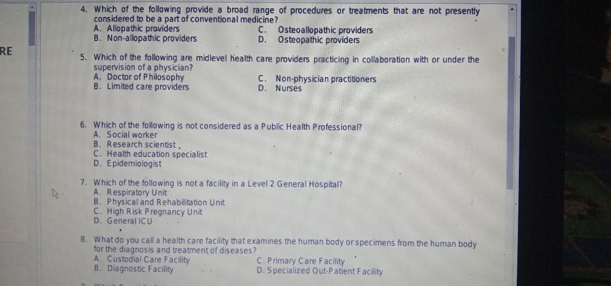 RE
4. Which of the following provide a broad range of procedures or treatments that are not presently
considered to be a part of conventional medicine?
A. Allopathic providers
C. Osteoallopathic providers
D. Osteopathic providers
B. Non-allopathic providers
5. Which of the following are midlevel health care providers practicing in collaboration with or under the
supervision of a physician?
A. Doctor of Philosophy
C. Non-physician practitioners
D. Nurses
B. Limited care providers
6. Which of the following is not considered as a Public Health Professional?
A. Social worker
B. Research scientist.
C. Health education specialist
D. Epidemiologist
7. Which of the following is not a facility in a Level 2 General Hospital?
k
A. Respiratory Unit
B. Physical and Rehabilitation Unit
C. High Risk Pregnancy Unit
D. General ICU
8. What do you call a health care facility that examines the human body or specimens from the human body
for the diagnosis and treatment of diseases?
A. Custodial Care Facility
C. Primary Care Facility
B. Diagnostic Facility
D. Specialized Out-Patient Facility
Whi