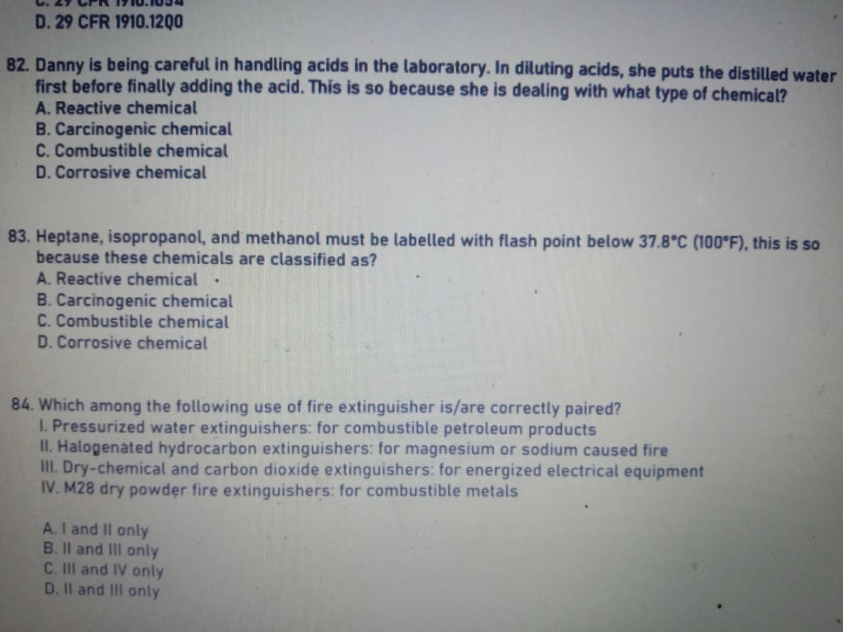 D. 29 CFR 1910.1200
82. Danny is being careful in handling acids in the laboratory. In diluting acids, she puts the distilled water
first before finally adding the acid. This is so because she is dealing with what type of chemical?
A. Reactive chemical
B. Carcinogenic chemical
C. Combustible chemical
D. Corrosive chemical
83. Heptane, isopropanol, and methanol must be labelled with flash point below 37.8°C (100°F), this is so
because these chemicals are classified as?
A. Reactive chemical
B. Carcinogenic chemical
C. Combustible chemical
D. Corrosive chemical
84. Which among the following use of fire extinguisher is/are correctly paired?
1. Pressurized water extinguishers: for combustible petroleum products
II. Halogenated hydrocarbon extinguishers: for magnesium or sodium caused fire
III. Dry-chemical and carbon dioxide extinguishers: for energized electrical equipment
IV. M28 dry powder fire extinguishers: for combustible metals
A. I and II only
B. II and III only
C. III and IV only
D. II and III only