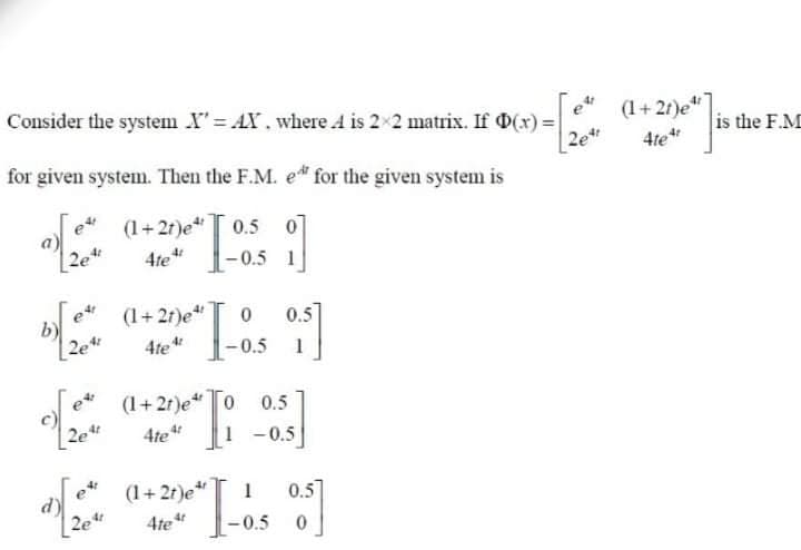 Consider the systenm X= AX. where A is 2×2 matrix. If D(x) =
(1+21)e"
2e
for given system. Then the F.M. e for the given system is
is the F.M
4te*
e
(1+21)e 0.5
07
- 0.5 1
2e
4te"
et
(1+27)e"
0.5
2e
4te
0.5
1
(1+2r)e"0 0.5
2e
4te
1 -0.5
ex
(1+ 2r)e"
0.5]
4te
-0.5
