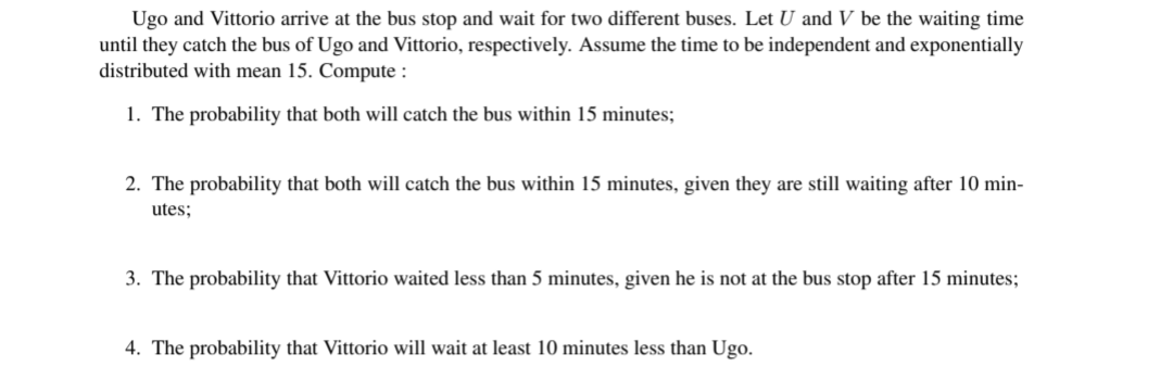 Ugo and Vittorio arrive at the bus stop and wait for two different buses. Let U and V be the waiting time
until they catch the bus of Ugo and Vittorio, respectively. Assume the time to be independent and exponentially
distributed with mean 15. Compute:
1. The probability that both will catch the bus within 15 minutes;
2. The probability that both will catch the bus within 15 minutes, given they are still waiting after 10 min-
utes;
3. The probability that Vittorio waited less than 5 minutes, given he is not at the bus stop after 15 minutes;
4. The probability that Vittorio will wait at least 10 minutes less than Ugo.