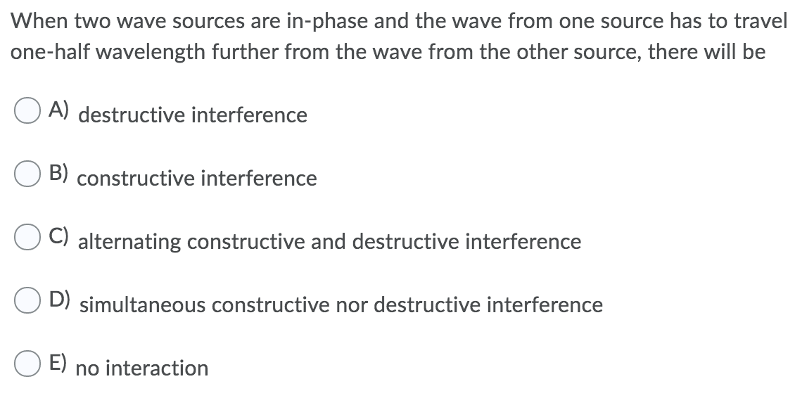 When two wave sources are in-phase and the wave from one source has to travel
one-half wavelength further from the wave from the other source, there will be
A) destructive interference
B) constructive interference
C) alternating constructive and destructive interference
D) simultaneous constructive nor destructive interference
E)
no interaction
