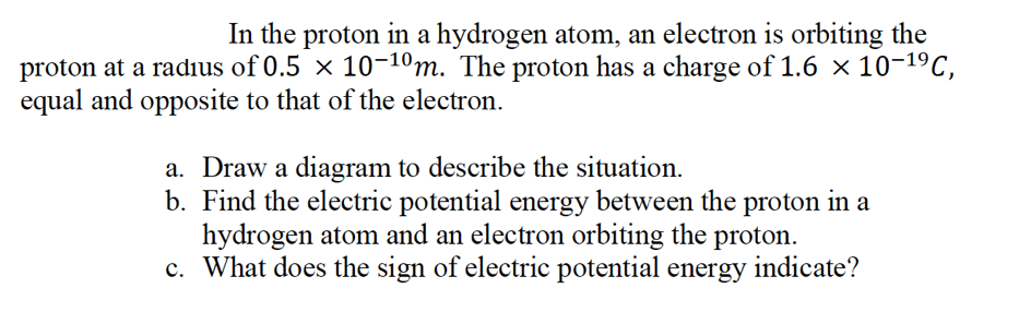 In the proton in a hydrogen atom, an electron is orbiting the
proton at a radius of 0.5 × 10-10m. The proton has a charge of 1.6 × 10-19C,
equal and opposite to that of the electron.
a. Draw a diagram to describe the situation.
b. Find the electric potential energy between the proton in a
hydrogen atom and an electron orbiting the proton.
c. What does the sign of electric potential energy indicate?
