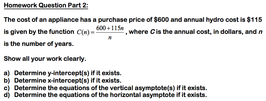 Homework Question Part 2:
The cost of an appliance has a purchase price of $600 and annual hydro cost is $115
600+115n
is given by the function C(n)=
where Cis the annual cost, in dollars, and n
n
is the number of years.
Show all your work clearly.
a) Determine y-intercept(s) if it exists.
b) Determine x-intercept(s) if it exists.
c) Determine the equations of the vertical asymptote(s) if it exists.
d) Determine the equations of the horizontal asymptote if it exists.
