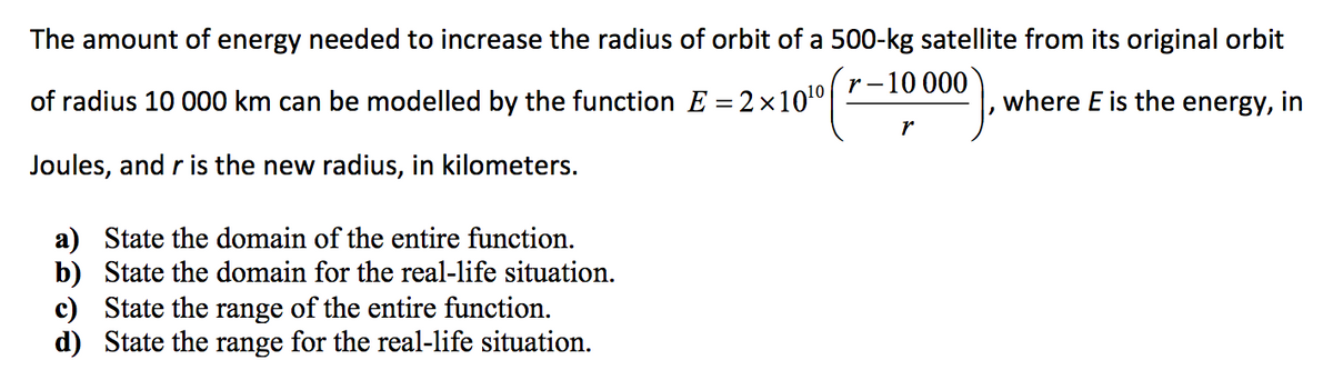 The amount of energy needed to increase the radius of orbit of a 500-kg satellite from its original orbit
•–10 000
r -
of radius 10 000 km can be modelled by the function E = 2×100
where E is the energy, in
r
Joules, and r is the new radius, in kilometers.
a) State the domain of the entire function.
b) State the domain for the real-life situation.
c) State the range of the entire function.
d) State the range for the real-life situation.
