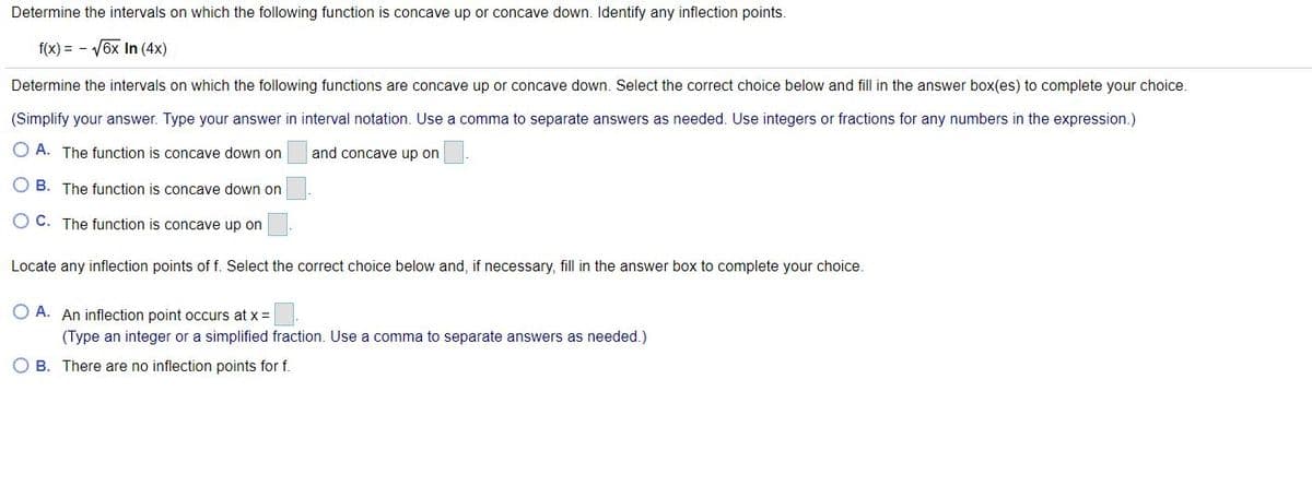 Determine the intervals on which the following function is concave up or concave down. Identify any inflection points.
f(x) = - V6x In (4x)
Determine the intervals on which the following functions are concave up or concave down. Select the correct choice below and fill in the answer box(es) to complete your choice.
(Simplify your answer. Type your answer in interval notation. Use a comma to separate answers as needed. Use integers or fractions for any numbers in the expression.)
O A. The function is concave down on
and concave up on
O B. The function is concave down on
O C. The function is concave up on
Locate any inflection points of f. Select the correct choice below and, if necessary, fill in the answer box to complete your choice.
O A. An inflection point occurs at x =
(Type an integer or a simplified fraction. Use a comma to separate answers as needed.)
O B. There are no inflection points for f.
