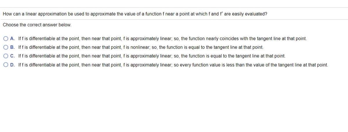 How can a linear approximation be used to approximate the value of a function f near a point at which f and f' are easily evaluated?
Choose the correct answer below.
O A. If f is differentiable at the point, then near that point, fis approximately linear; so, the function nearly coincides with the tangent line at that point.
O B. If f is differentiable at the point, then near that point, fis nonlinear; so, the function is equal to the tangent line at that point.
O C. Iffis differentiable at the point, then near that point, f is approximately linear; so, the function is equal to the tangent line at that point.
O D. Iff is differentiable at the point, then near that point, f is approximately linear; so every function value is less than the value of the tangent line at that point.
