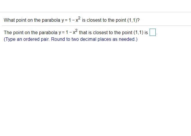 What point on the parabola y = 1-x is closest to the point (1,1)?
The point on the parabola y = 1-x that is closest to the point (1,1) is
(Type an ordered pair. Round to two decimal places as needed.)

