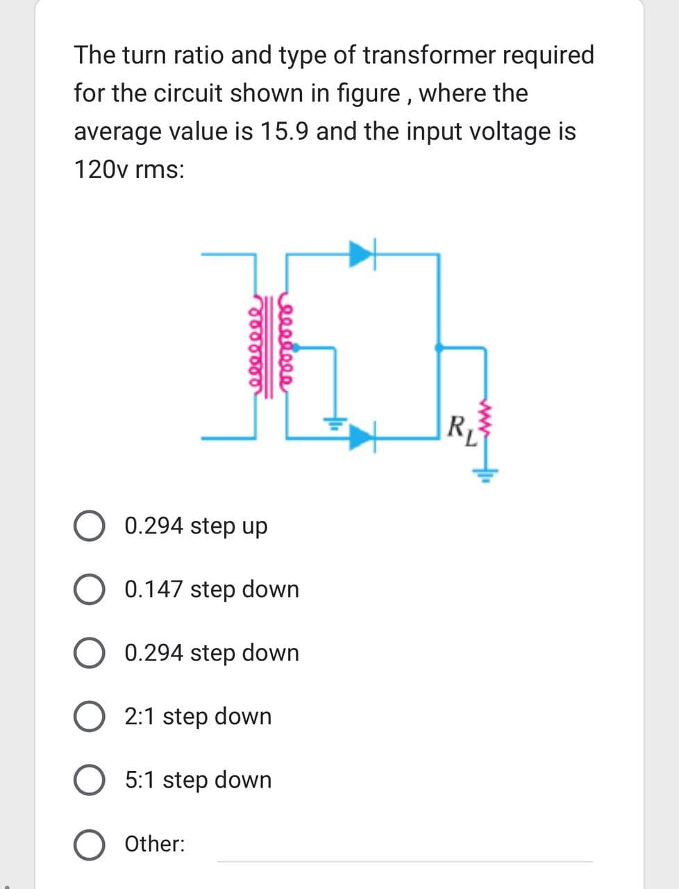 The turn ratio and type of transformer required
for the circuit shown in figure, where the
average value is 15.9 and the input voltage is
120v rms:
reeeeeee
0.294 step up
O 0.147 step down
eeeeeee
0.294 step down
2:1 step down
O 5:1 step down
Other:
R₁