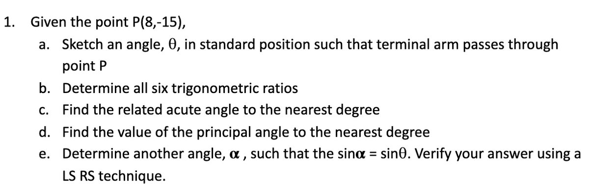 1. Given the point P(8,-15),
a. Sketch an angle, 0, in standard position such that terminal arm passes through
point P
b. Determine all six trigonometric ratios
c. Find the related acute angle to the nearest degree
d. Find the value of the principal angle to the nearest degree
e. Determine another angle, a , such that the sina = sin0. Verify your answer using a
%3D
LS RS technique.
