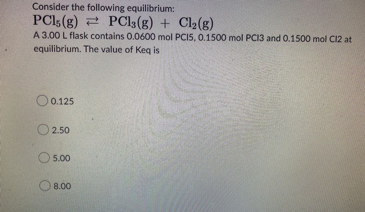 Consider the following equilibrium:
PC15(g) = PCl3(g) + Cl₂(g)
A 3.00 L flask contains 0.0600 mol PCI5, 0.1500 mol PC13 and 0.1500 mol Cl2 at
equilibrium. The value of Keq is
0.125
2.50
5.00
8.00