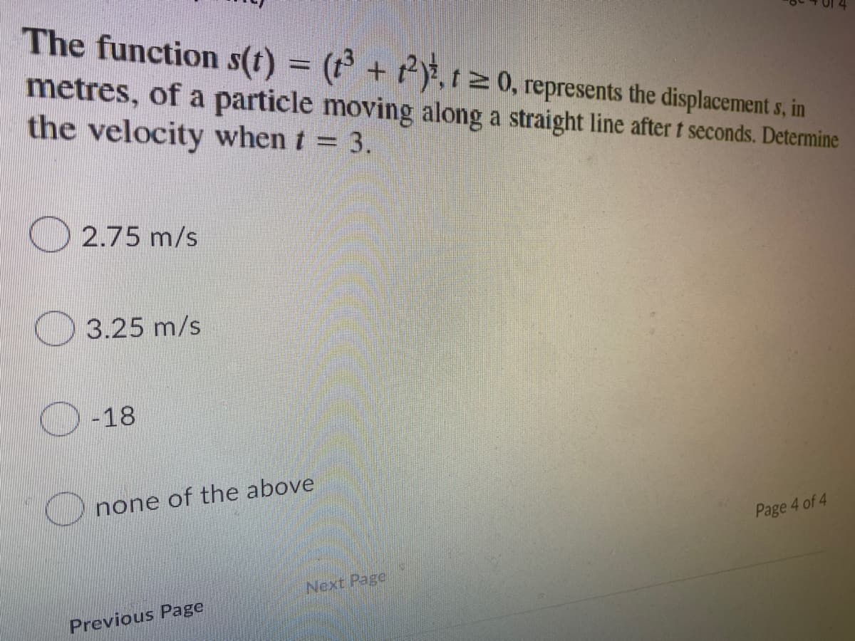 The function s(t) = (t + 2), 120, represents the displacement s, in
metres, of a particle moving along a straight line after t seconds. Determine
the velocity when t = 3.
2.75 m/s
3.25 m/s
-18
none of the above
Page 4 of 4
Previous Page
Next Page