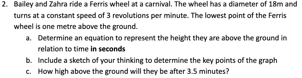 2. Bailey and Zahra ride a Ferris wheel at a carnival. The wheel has a diameter of 18m and
turns at a constant speed of 3 revolutions per minute. The lowest point of the Ferris
wheel is one metre above the ground.
a. Determine an equation to represent the height they are above the ground in
relation to time in seconds
b. Include a sketch of your thinking to determine the key points of the graph
c. How high above the ground will they be after 3.5 minutes?
