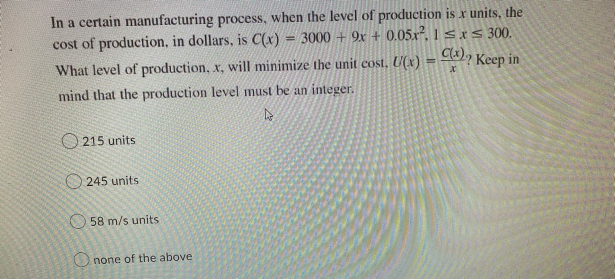 In a certain manufacturing process, when the level of production is x units, the
cost of production, in dollars, is C(x) = 3000 + 9x + 0.05x², 1 ≤x≤ 300.
C(x)₂
What level of production, x, will minimize the unit cost. U(x)
=
Keep in
x
mind that the production level must be an integer.
4
215 units
245 units
58 m/s units
Onone of the above