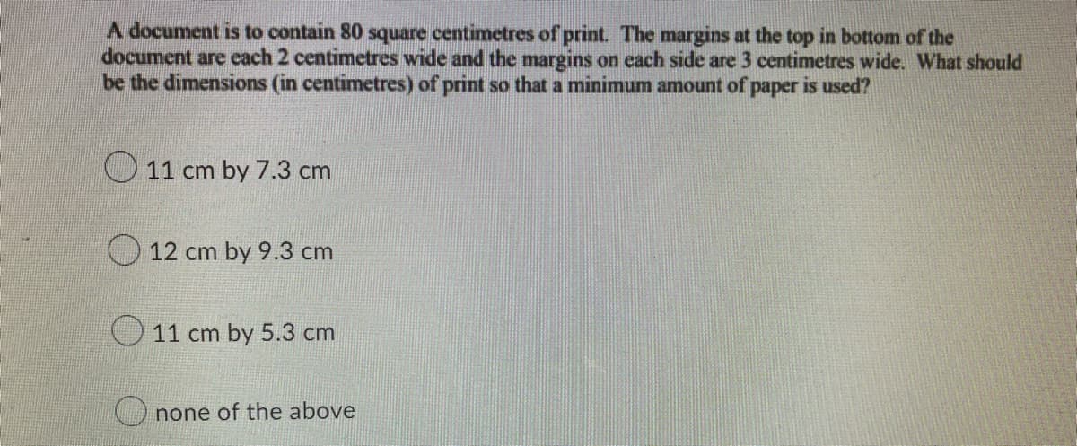 A document is to contain 80 square centimetres of print. The margins at the top in bottom of the
document are each 2 centimetres wide and the margins on each side are 3 centimetres wide. What should
be the dimensions (in centimetres) of print so that a minimum amount of paper is used?
11 cm by 7.3 cm
12 cm by 9.3 cm
11 cm by 5.3 cm
none of the above