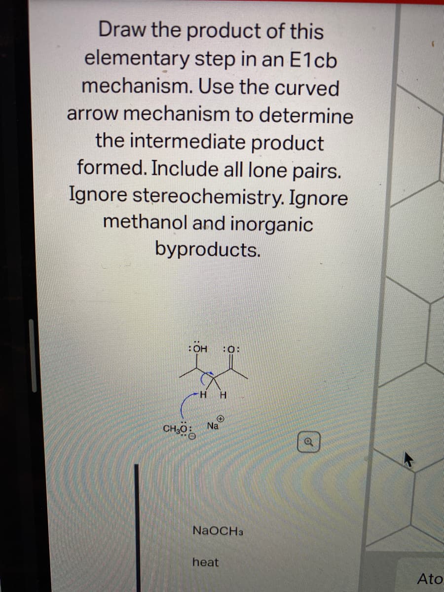 Draw the product of this
elementary step in an E1cb
mechanism. Use the curved
arrow mechanism to determine
the intermediate product
formed. Include all lone pairs.
Ignore stereochemistry. Ignore
methanol and inorganic
byproducts.
:OH
:0:
H H
Na
Coa
NaOCHa
heat
Ato
