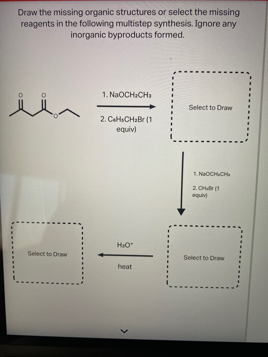 Draw the missing organic structures or select the missing
reagents in the following multistep synthesis. Ignore any
inorganic byproducts formed.
1. NaOCH2CH3
Select to Draw
2. C6H5CH2Br (1
equiv)
1. NaOCH2CH3
2. CH3B (1
equiv)
H3O*
Select to Draw
Select to Draw
heat
