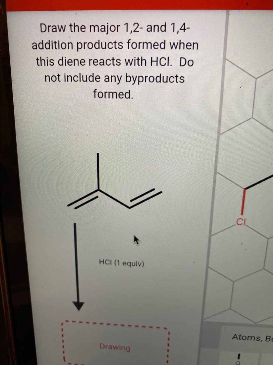 Draw the major 1,2- and 1,4-
addition products formed when
this diene reacts with HCl. Do
not include any byproducts
formed.
CIL
HCI (1 equiv)
Atoms, Bc
Drawing
