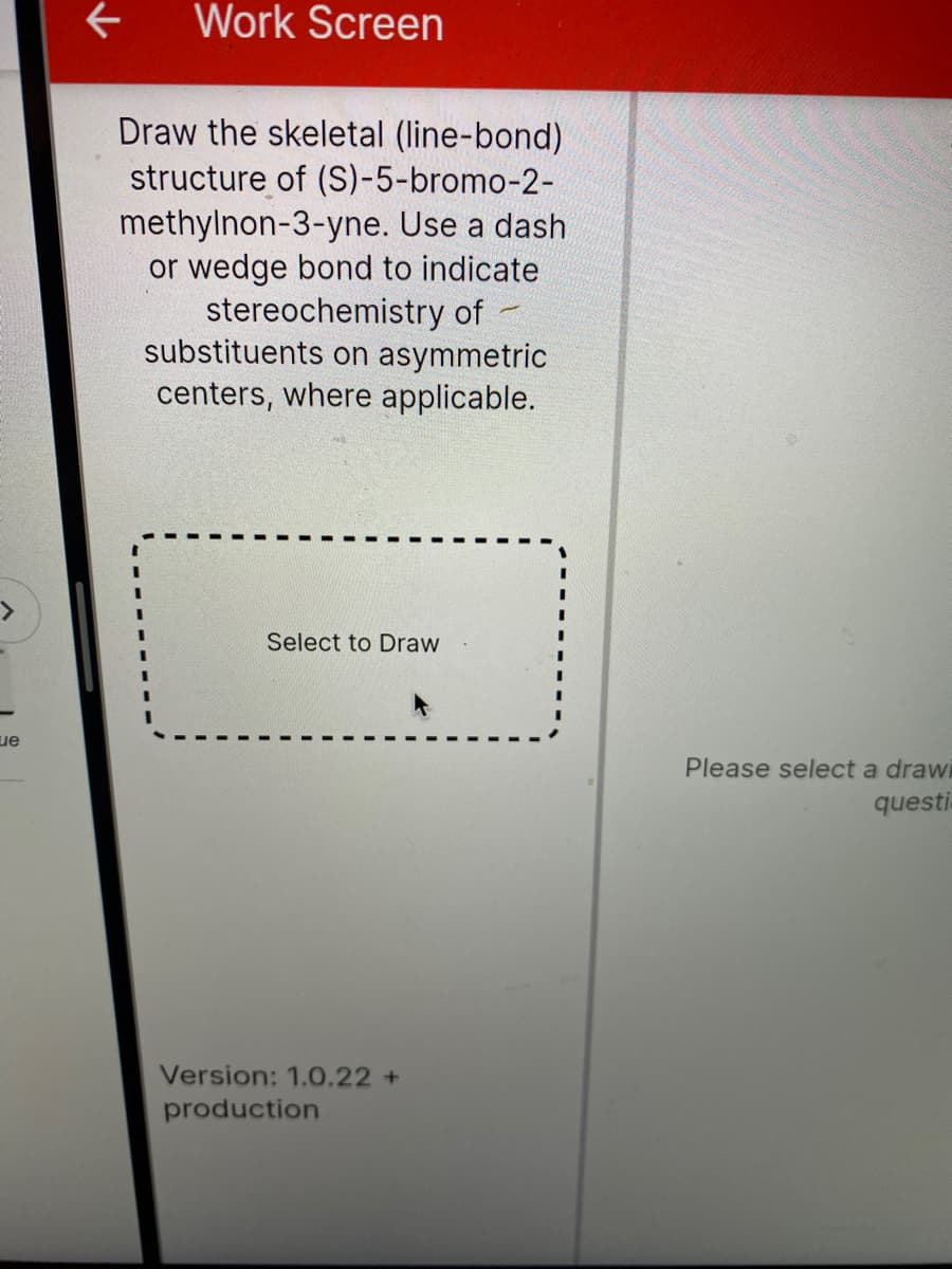 Work Screen
Draw the skeletal (line-bond)
structure of (S)-5-bromo-2-
methylnon-3-yne. Use a dash
or wedge bond to indicate
stereochemistry of
substituents on asymmetric
centers, where applicable.
Select to Draw
ue
Please select a drawi
questi
Version: 1.0.22+
production
