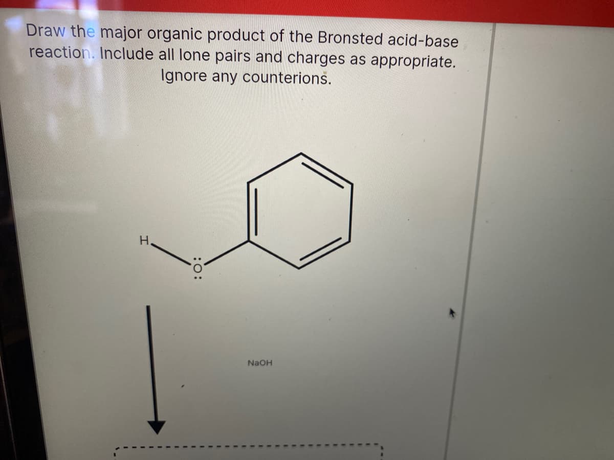 Draw the major organic product of the Bronsted acid-base
reaction. Include all lone pairs and charges as appropriate.
Ignore any counterions.
H.
NaOH
:O:

