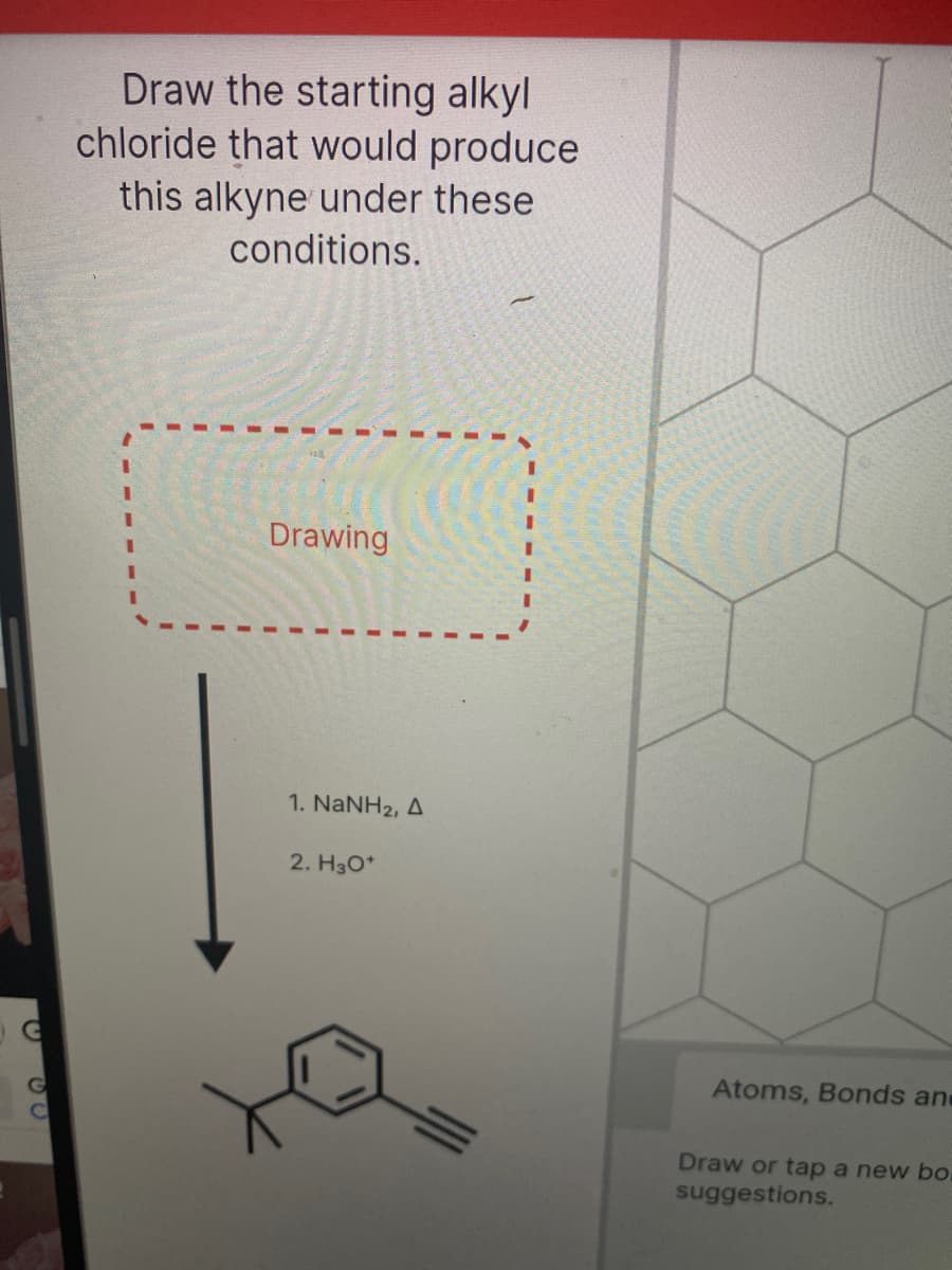 Draw the starting alkyl
chloride that would produce
this alkyne under these
conditions.
Drawing
1. NaNH2, A
2. H30*
Atoms, Bonds and
Draw or tap a new bo
suggestions.
