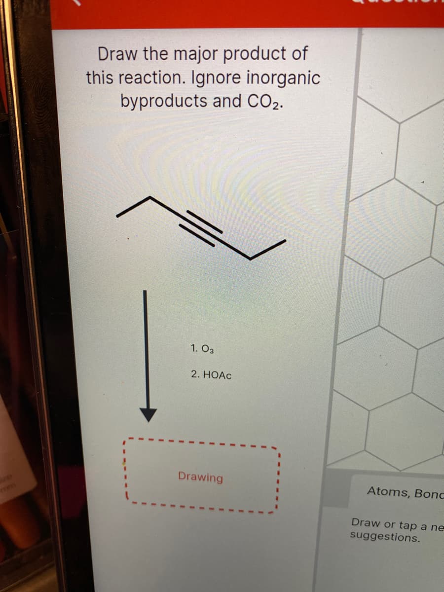 Draw the major product of
this reaction. Ignore inorganic
byproducts and CO2.
1. O3
2. HOAC
Drawing
KOPED
Atoms, Bonc
Draw or tap a ne
suggestions.
