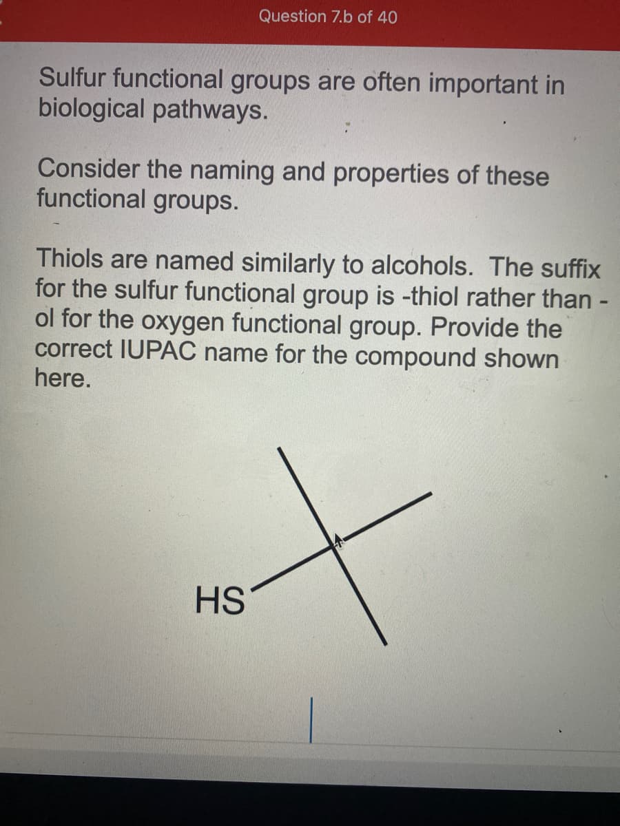 Question 7.b of 40
Sulfur functional groups are often important in
biological pathways.
Consider the naming and properties of these
functional groups.
Thiols are named similarly to alcohols. The suffix
for the sulfur functional group is -thiol rather than -
ol for the oxygen functional group. Provide the
correct IUPAC name for the compound shown
here.
HS
