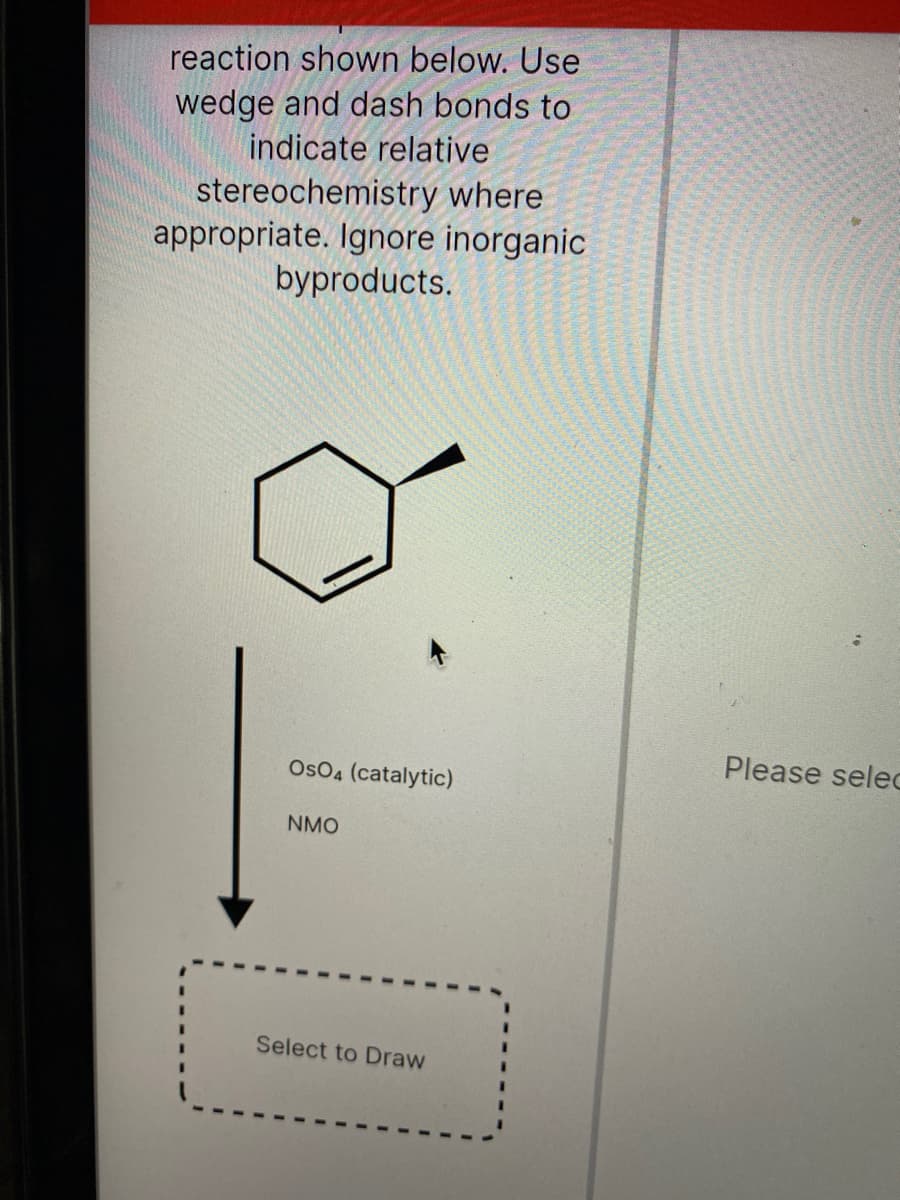 reaction shown below. Use
wedge and dash bonds to
indicate relative
stereochemistry where
appropriate. Ignore inorganic
byproducts.
Please selec
Os04 (catalytic)
NMO
Select to Draw
