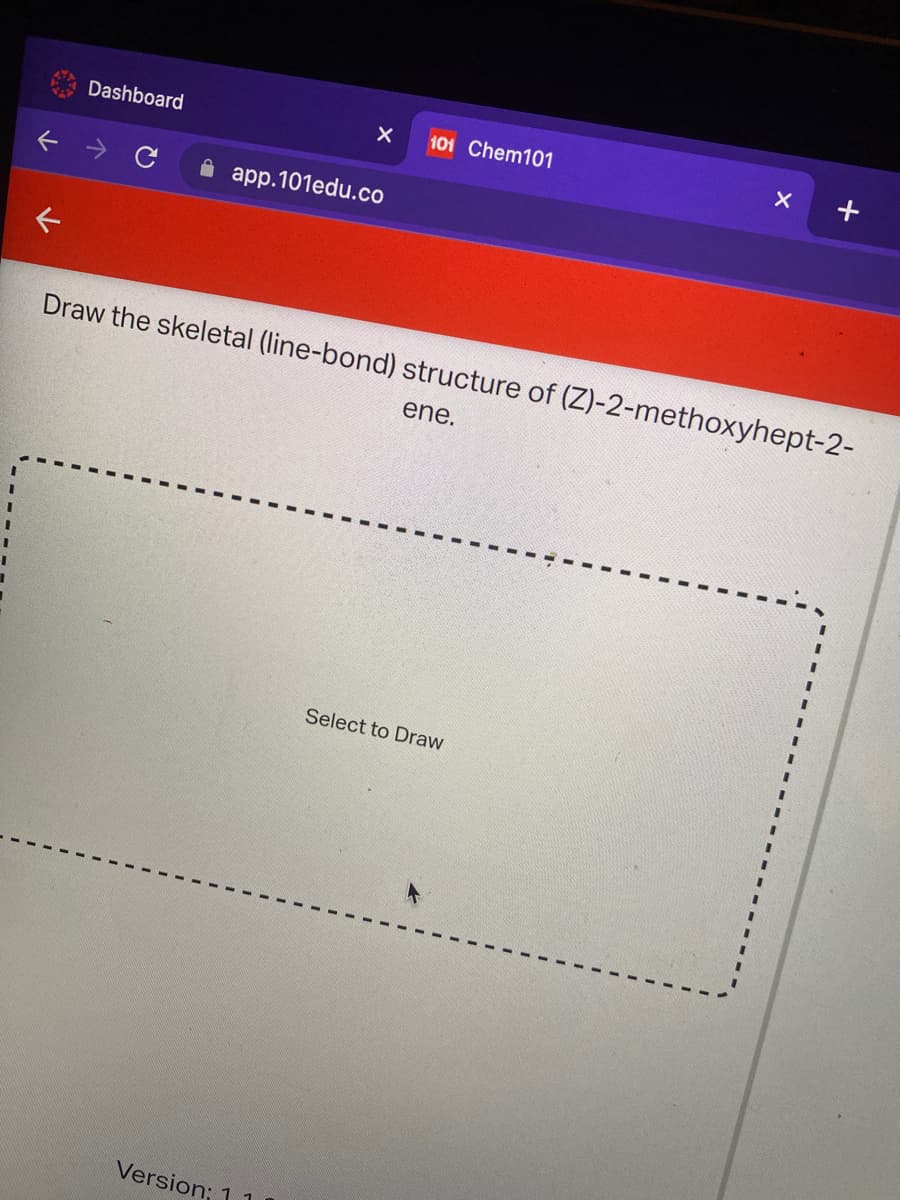 101 Chem101
Dashboard
A app.101edu.co
Draw the skeletal (line-bond) structure of (Z)-2-methoxyhept-2-
ene.
3D
%3D
Select to Draw
%3D
3D
Version; 1
レ
