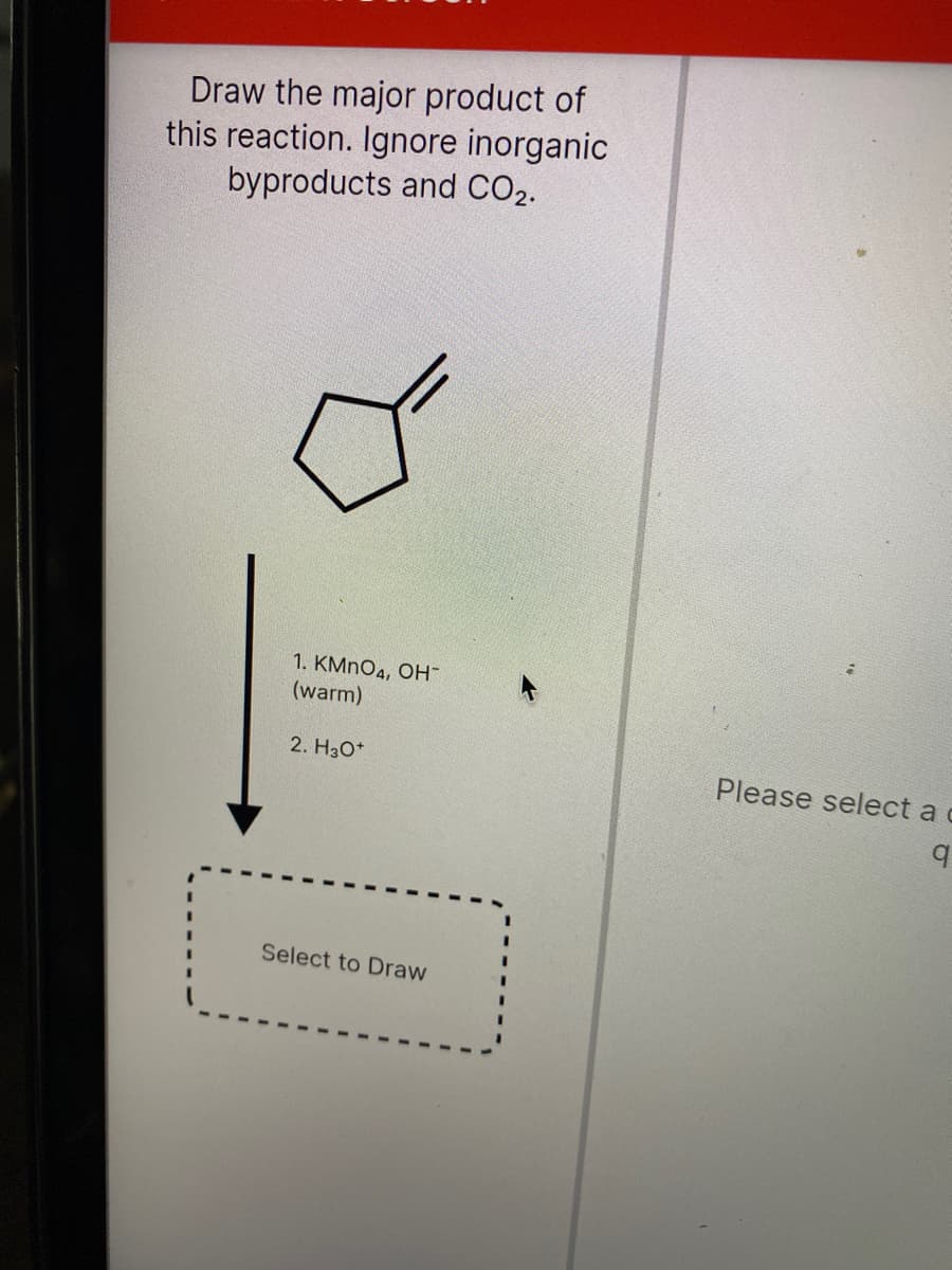 Draw the major product of
this reaction. Ignore inorganic
byproducts and CO2.
1. KMNO4, OH-
(warm)
2. H3O*
Please select a c
Select to Draw
